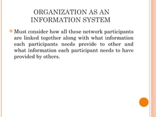 ORGANIZATION AS AN
INFORMATION SYSTEM
 Must consider how all these network participants
are linked together along with what information
each participants needs provide to other and
what information each participant needs to have
provided by others.
 