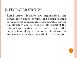 INTEGRATED SYSTEM
 Retail stores illustrate how organizations can
design their entire physical and record-keeping
setup around an integrated systems. This system
has structure and, to gain the full benefit of the
information system and data base, the
organization designs its other functions to
accommodate the requirements of that structure.
 