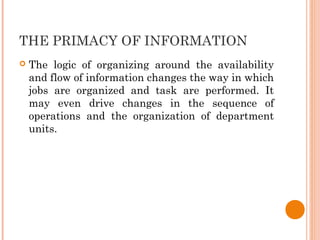 THE PRIMACY OF INFORMATION
 The logic of organizing around the availability
and flow of information changes the way in which
jobs are organized and task are performed. It
may even drive changes in the sequence of
operations and the organization of department
units.
 