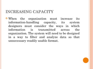 INCREASING CAPACITY
 When the organization must increase its
information-handling capacity, its system
designers must consider the ways in which
information is transmitted across the
organization. The system will need to be designed
in a way to filter and analyze data so that
unnecessary readily usable format.
 