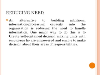 REDUCING NEED
 An alternative to building additional
information-processing capacity into the
organization is reducing the need to handle
information. One major way to do this is to
Create self-contained decision making units with
employees ho are empowered and enable to make
decision about their areas of responsibilities.
 