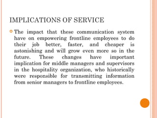 IMPLICATIONS OF SERVICE
 The impact that these communication system
have on empowering frontline employees to do
their job better, faster, and cheaper is
astonishing and will grow even more so in the
future. These changes have important
implication for middle managers and supervisors
in the hospitality organization, who historically
were responsible for transmitting information
from senior managers to frontline employees.
 