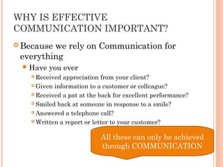 WHY IS EFFECTIVE
COMMUNICATION IMPORTANT?
 Because we rely on Communication for
everything
Have you ever
 Received appreciation from your client?
 Given information to a customer or colleague?
 Received a pat at the back for excellent performance?
 Smiled back at someone in response to a smile?
 Answered a telephone call?
 Written a report or letter to your customer?
All these can only be achieved
through COMMUNICATION
 