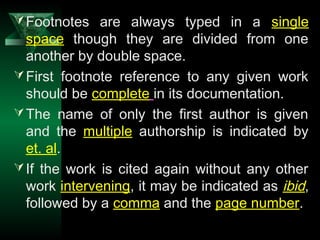 10
Footnotes are always typed in a single
space though they are divided from one
another by double space.
First footnote reference to any given work
should be complete in its documentation.
The name of only the first author is given
and the multiple authorship is indicated by
et. al.
If the work is cited again without any other
work intervening, it may be indicated as ibid,
followed by a comma and the page number.
 