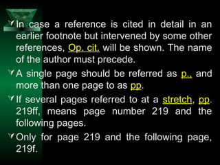 11
In case a reference is cited in detail in an
earlier footnote but intervened by some other
references, Op. cit. will be shown. The name
of the author must precede.
A single page should be referred as p., and
more than one page to as pp.
If several pages referred to at a stretch, pp.
219ff, means page number 219 and the
following pages.
Only for page 219 and the following page,
219f.
 