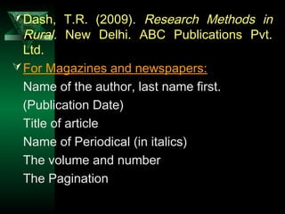 14
Dash, T.R. (2009). Research Methods in
Rural. New Delhi. ABC Publications Pvt.
Ltd.
For Magazines and newspapers:
Name of the author, last name first.
(Publication Date)
Title of article
Name of Periodical (in italics)
The volume and number
The Pagination
 