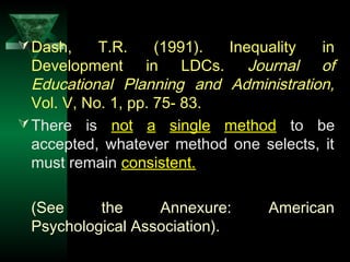 15
Dash, T.R. (1991). Inequality in
Development in LDCs. Journal of
Educational Planning and Administration,
Vol. V, No. 1, pp. 75- 83.
There is not a single method to be
accepted, whatever method one selects, it
must remain consistent.
(See the Annexure: American
Psychological Association).
 