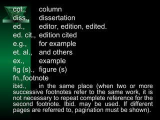 17
col., column
diss., dissertation
ed., editor, edition, edited.
ed. cit., edition cited
e.g., for example
et. al., and others
ex., example
fig (s)., figure (s)
fn.,footnote
ibid., in the same place (when two or more
successive footnotes refer to the same work, it is
not necessary to repeat complete reference for the
second footnote. Ibid. may be used. If different
pages are referred to, pagination must be shown).
 