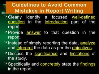 19
Clearly identify a focused well-defined
question in the introduction part of the
report.
Provide answer to that question in the
report.
Instead of simply reporting the data, analyze
and interpret the data as per the objectives.
Discuss the significance and limitations of
the study.
Specifically and concretely state the findings
in the report.
Guidelines to Avoid Common
Mistakes in Report Writing
 