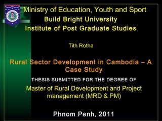 23
Ministry of Education, Youth and Sport
Build Bright University
Institute of Post Graduate Studies
Tith Rotha
Rural Sector Development in Cambodia – A
Case Study
THESIS SUBMITTED FOR THE DEGREE OF
Master of Rural Development and Project
management (MRD & PM)
Phnom Penh, 2011
 