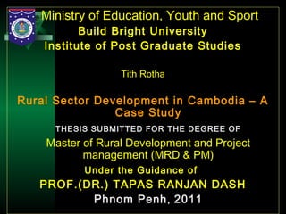 24
Ministry of Education, Youth and Sport
Build Bright University
Institute of Post Graduate Studies
Tith Rotha
Rural Sector Development in Cambodia – A
Case Study
THESIS SUBMITTED FOR THE DEGREE OF
Master of Rural Development and Project
management (MRD & PM)
Under the Guidance of
PROF.(DR.) TAPAS RANJAN DASH
Phnom Penh, 2011
 