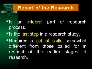 3
Is an integral part of research
process.
Is the last step in a research study.
Requires a set of skills somewhat
different from those called for in
respect of the earlier stages of
research.
Report of the Research
 
