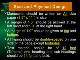 7
Manuscript should be written on A4 size
paper (8.5’’ x 11’’) in size.
A margin of 1.5’’ should be allowed at the
left hand and 1.0’’ at the right hand.
A margin of 1.0’’ should be given at top and
bottom.
All typing should be double-spaced on one
side of the page except footnotes.
Text material should be of 12 font
(Tahoma) and heading and sub-headings
should be 14 font and bold.
Size and Physical Design
 
