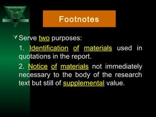 8
Serve two purposes:
1. Identification of materials used in
quotations in the report.
2. Notice of materials not immediately
necessary to the body of the research
text but still of supplemental value.
Footnotes
 