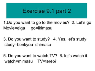 Exercise 9.1 part 2
1.Do you want to go to the movies? 2. Let’s go
Movie=eiga go=ikimasu
3. Do you want to study? 4. Yes, let’s study
study=benkyou shimasu
5. Do you want to watch TV? 6. let’s watch it
watch=mimasu TV=terebi
 
