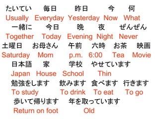 たいてい 毎日 昨日 今 何
Usually Everyday Yesterday Now What
一緒に 今日 晩 夜 ぜんぜん
Together Today Evening Night Never
土曜日 お母さん 午前 六時 お茶 映画
Saturday Mom p.m. 6:00 Tea Movie
日本語 家 学校 やせています
Japan House School Thin
勉強をします 飲みます 食べます 行きます
To study To drink To eat To go
歩いて帰ります 年を取っています
Return on foot Old
 