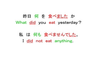昨日 何 を 食べました か
Ｗｈａｔ ｄｉｄ ｙｏｕ ｅａｔ ｙｅｓｔｅｒｄａｙ？
私 は 何も 食べませんでした。
Ｉ ｄｉｄ ｎｏｔ ｅａｔ ａｎｙｔｈｉｎｇ．
 