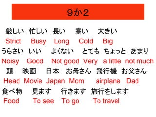 ９か２
厳しい 忙しい 長い 寒い 大きい
Strict Busy Long Cold Big
うらさい いい よくない とても ちょっと あまり
Noisy Good Not good Very a little not much
頭 映画 日本 お母さん 飛行機 お父さん
Head Movie Japan Mom airplane Dad
食べ物 見ます 行きます 旅行をします
Food To see To go To travel
 
