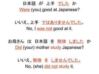 日本語 が 上手 でした か
Were (you) good at Japanese?
いいえ、上手 ではありませんでした。
No, I was not good at it.
お母さん は 日本語 を 勉強 しました か
Did (your) mother study Japanese?
いいえ、勉強 を しませんでした。
No, (she) did not study it.
 
