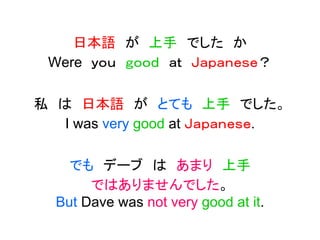 日本語 が 上手 でした か
Were ｙｏｕ ｇｏｏｄ ａｔ Ｊａｐａｎｅｓｅ？
私 は 日本語 が とても 上手 でした。
I was very good at Ｊａｐａｎｅｓｅ.
でも デーブ は あまり 上手
ではありませんでした。
But Dave was not very good at it.
 