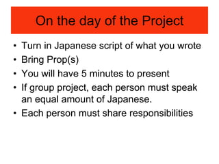 On the day of the Project
• Turn in Japanese script of what you wrote
• Bring Prop(s)
• You will have 5 minutes to present
• If group project, each person must speak
an equal amount of Japanese.
• Each person must share responsibilities
 