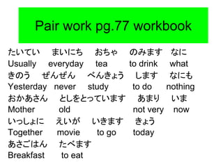 Pair work pg.77 workbook
たいてい まいにち おちゃ のみます なに
Usually everyday tea to drink what
きのう ぜんぜん べんきょう します なにも
Yesterday never study to do nothing
おかあさん としをとっています あまり いま
Mother old not very now
いっしょに えいが いきます きょう
Together movie to go today
あさごはん たべます
Breakfast to eat
 