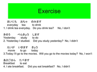Exercise
まいにち おちゃ のみます
everyday tea to drink
1. I drink tea everyday. Do you drink tea? No, I don’t
きのう べんきょう します
Yesterday study to do
2. Yesterday I studied. Did you study yesterday? No, I didn’t
えいが いきます きょう
movie to go today
3.Today I’ll go to the movies. Will you go to the movies today? No, I won’t
あさごはん たべます
Breakfast to eat
4. I ate breakfast. Did you eat breakfast? No, I didn’t
 