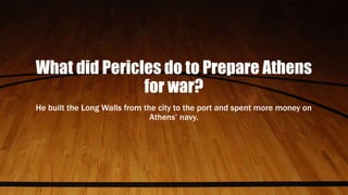 What did Pericles do to Prepare Athens
for war?
He built the Long Walls from the city to the port and spent more money on
Athens’ navy.
 
