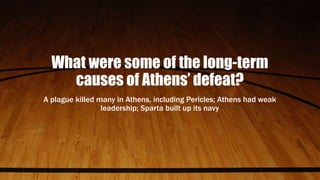 What were some of the long-term
causes of Athens’ defeat?
A plague killed many in Athens, including Pericles; Athens had weak
leadership; Sparta built up its navy
 