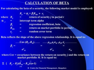CALCULATION OF BETA For calculating the beta of a security, the following market model is employed: R jt   =   j  +   j R     e j where R jt = return of security  j  in period  t  j = intercept term alpha  j = regression coefficient, beta R  = return on market portfolio in period  t e j = random error term  Beta reflects the slope of the above regression relationship. It is equal to: Cov ( R j  ,  R M ) ρ jM   ρ j   σ M   ρ j M   σ j  j   =    =   =   σ 2 M   σ 2 M   σ M where Cov = covariance between the return on security  j  and the return on  market portfolio  M . It is equal to:   n   _  _   R jt  –  R j )( R Mt  –  R M )/( n -1)   i =1    Centre for Financial Management , Bangalore 