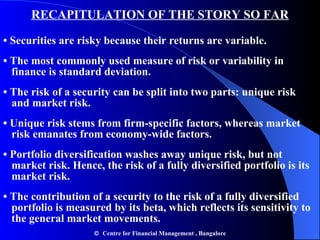 RECAPITULATION OF THE STORY SO FAR •  Securities are risky because their returns are variable. •  The most commonly used measure of risk or variability in  finance is standard deviation. •   The risk of a security can be split into two parts: unique risk  and market risk. •   Unique risk stems from firm-specific factors, whereas market  risk emanates from economy-wide factors. •   Portfolio diversification washes away unique risk, but not  market risk. Hence, the risk of a fully diversified portfolio is its  market risk. •   The contribution of a security to the risk of a fully diversified  portfolio is measured by its beta, which reflects its sensitivity to  the general market movements.    Centre for Financial Management , Bangalore 