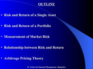 OUTLINE •  Risk and Return of a Single Asset Risk and Return of a Portfolio Measurement of Market Risk Relationship between Risk and Return Arbitrage Pricing Theory    Centre for Financial Management , Bangalore 