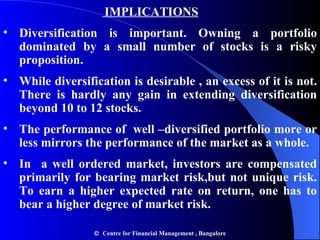   IMPLICATIONS Diversification is important. Owning a portfolio dominated by a small number of stocks is a risky proposition. While diversification is desirable , an excess of it is not. There is hardly any gain in extending diversification beyond 10 to 12 stocks. The performance of  well –diversified portfolio more or less mirrors the performance of the market as a whole. In  a well ordered market, investors are compensated primarily for bearing market risk,but not unique risk. To earn a higher expected rate on return, one has to bear a higher degree of market risk.     Centre for Financial Management , Bangalore 