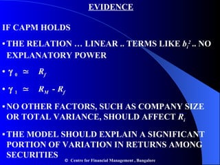 EVIDENCE IF CAPM HOLDS •   THE RELATION … LINEAR .. TERMS LIKE  b i 2  .. NO    EXPLANATORY POWER   •      0  ≃   R f •      1  ≃   R M  -   R f •   NO OTHER FACTORS, SUCH AS COMPANY SIZE    OR TOTAL VARIANCE, SHOULD AFFECT  R i •   THE MODEL SHOULD EXPLAIN A SIGNIFICANT    PORTION OF VARIATION IN RETURNS AMONG    SECURITIES    Centre for Financial Management , Bangalore 