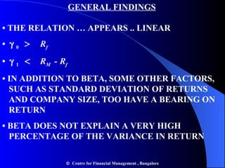   GENERAL FINDINGS • THE RELATION … APPEARS .. LINEAR •      0  >   R f •      1  <   R M  -   R f •  IN ADDITION TO BETA, SOME OTHER FACTORS,    SUCH AS STANDARD DEVIATION OF RETURNS    AND COMPANY SIZE, TOO HAVE A BEARING ON    RETURN •  BETA DOES NOT EXPLAIN A VERY HIGH    PERCENTAGE OF THE VARIANCE IN RETURN    Centre for Financial Management , Bangalore 