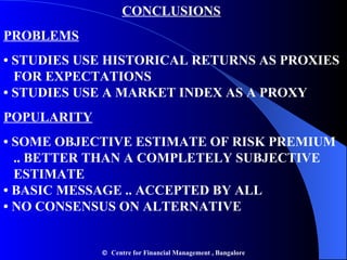 CONCLUSIONS PROBLEMS •  STUDIES USE HISTORICAL RETURNS AS PROXIES    FOR EXPECTATIONS • STUDIES USE A MARKET INDEX AS A PROXY POPULARITY •  SOME OBJECTIVE ESTIMATE OF RISK PREMIUM    .. BETTER THAN A COMPLETELY SUBJECTIVE    ESTIMATE • BASIC MESSAGE .. ACCEPTED BY ALL • NO CONSENSUS ON ALTERNATIVE    Centre for Financial Management , Bangalore 