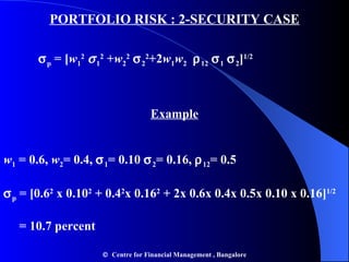 PORTFOLIO RISK : 2-SECURITY CASE  p  = [ w 1 2    1 2  + w 2 2    2 2 +2 w 1 w 2    12    1    2 ] 1/2 Example w 1  = 0.6,  w 2 = 0.4,   1 = 0.10   2 = 0.16,   12 = 0.5  p  = [0.6 2  x 0.10 2  + 0.4 2 x 0.16 2  + 2x 0.6x 0.4x 0.5x 0.10 x 0.16] 1/2 = 10.7 percent     Centre for Financial Management , Bangalore 