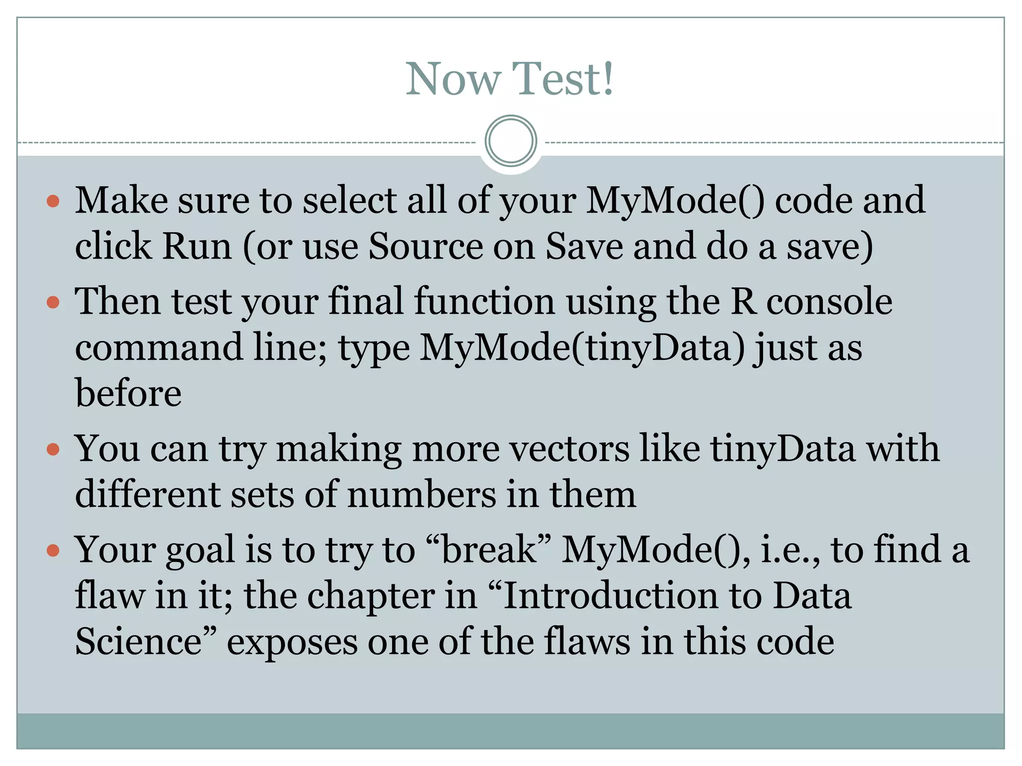 Now Test!  Make sure to select all of your MyMode() code and click Run (or use Source on Save and do a save)  Then test your final function using the R console command line; type MyMode(tinyData) just as before  You can try making more vectors like tinyData with different sets of numbers in them  Your goal is to try to “break” MyMode(), i.e., to find a flaw in it; the chapter in “Introduction to Data Science” exposes one of the flaws in this code 