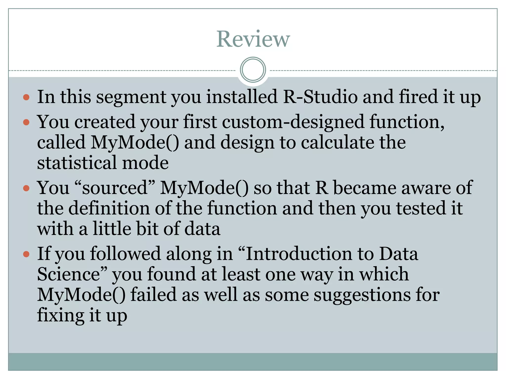 Review  In this segment you installed R-Studio and fired it up  You created your first custom-designed function, called MyMode() and design to calculate the statistical mode  You “sourced” MyMode() so that R became aware of the definition of the function and then you tested it with a little bit of data  If you followed along in “Introduction to Data Science” you found at least one way in which MyMode() failed as well as some suggestions for fixing it up 