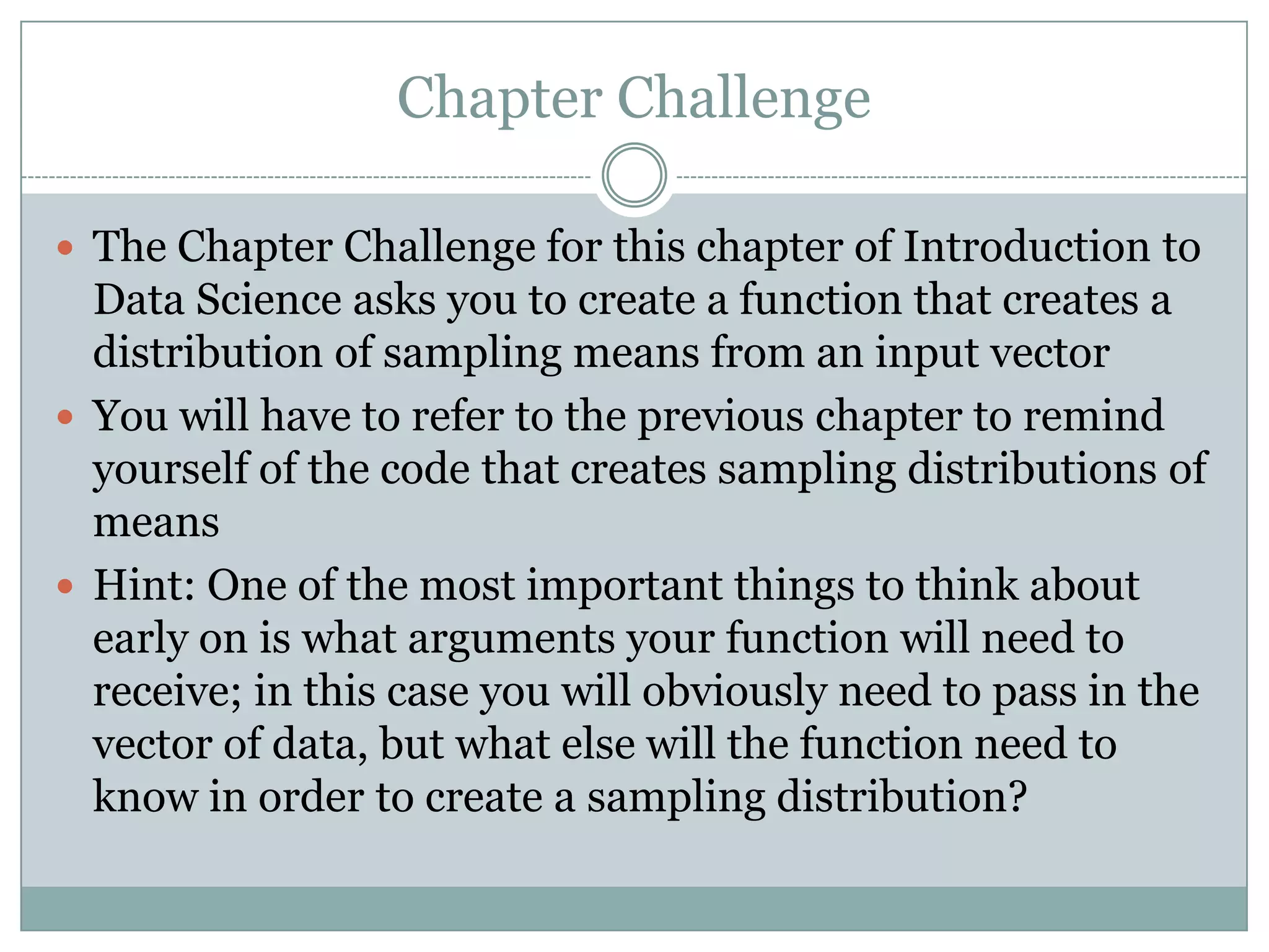 Chapter Challenge  The Chapter Challenge for this chapter of Introduction to Data Science asks you to create a function that creates a distribution of sampling means from an input vector  You will have to refer to the previous chapter to remind yourself of the code that creates sampling distributions of means  Hint: One of the most important things to think about early on is what arguments your function will need to receive; in this case you will obviously need to pass in the vector of data, but what else will the function need to know in order to create a sampling distribution? 
