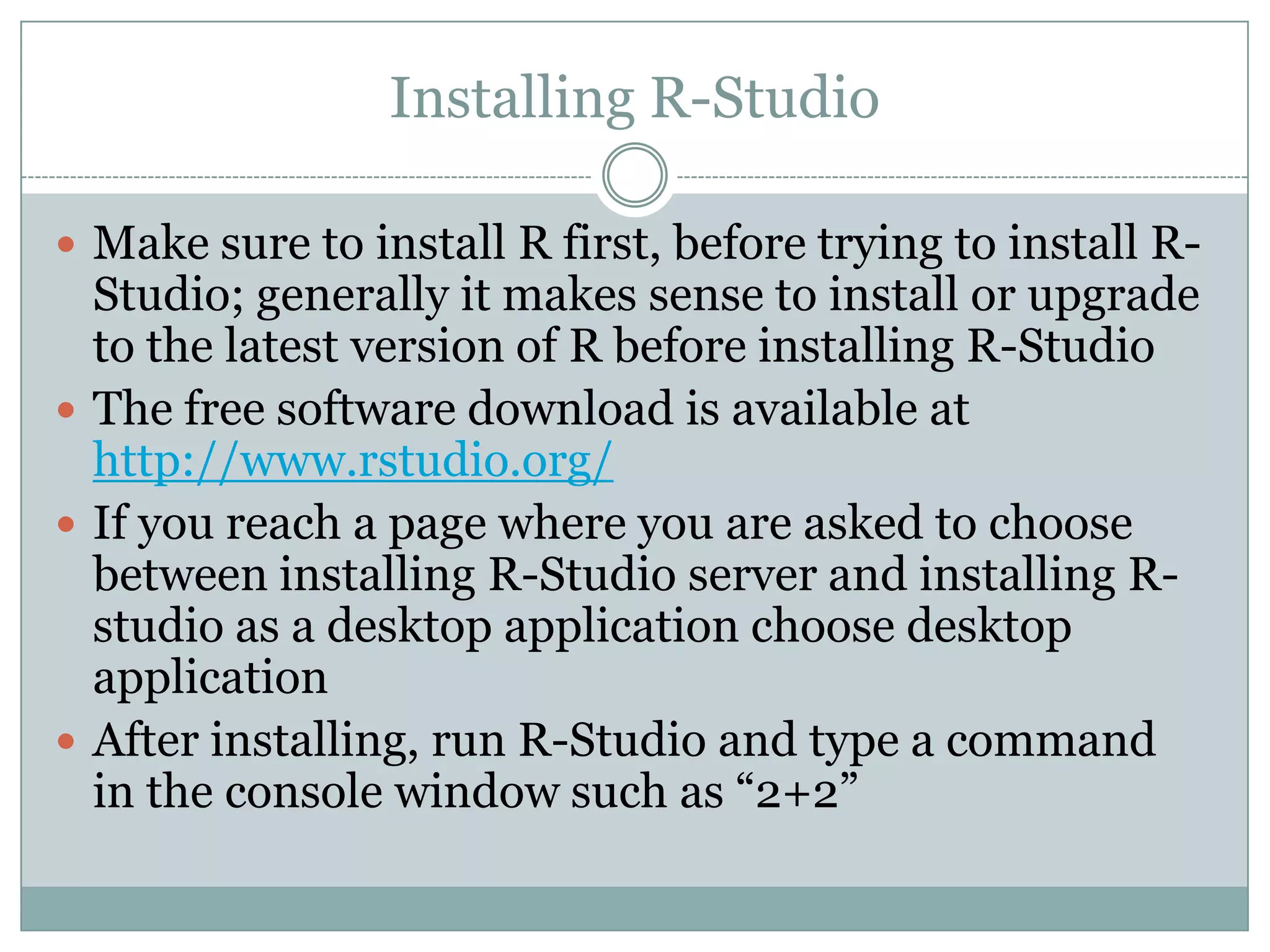 Installing R-Studio  Make sure to install R first, before trying to install R- Studio; generally it makes sense to install or upgrade to the latest version of R before installing R-Studio  The free software download is available at http://www.rstudio.org/  If you reach a page where you are asked to choose between installing R-Studio server and installing Rstudio as a desktop application choose desktop application  After installing, run R-Studio and type a command in the console window such as “2+2” 