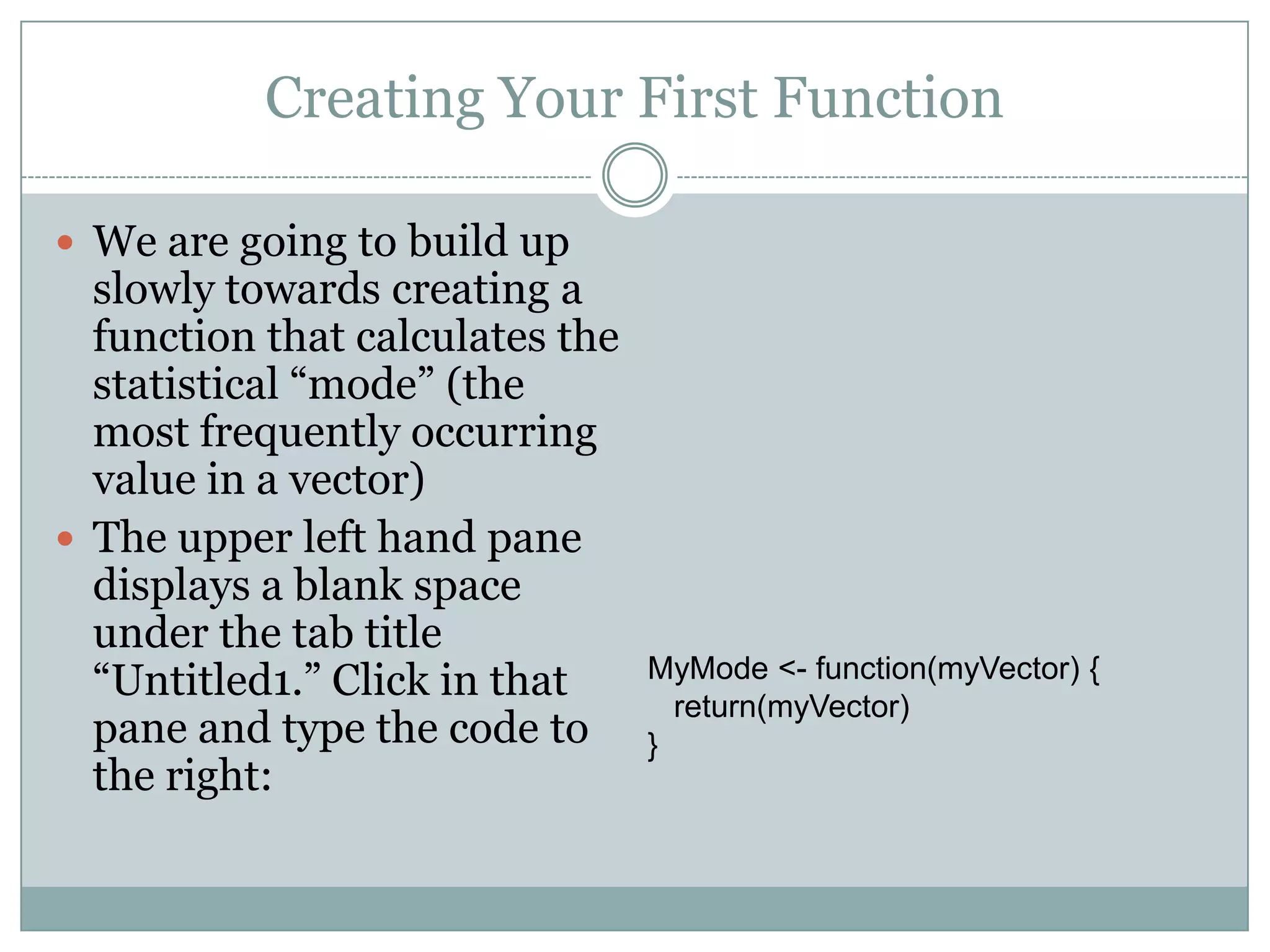 Creating Your First Function  We are going to build up slowly towards creating a function that calculates the statistical “mode” (the most frequently occurring value in a vector)  The upper left hand pane displays a blank space under the tab title “Untitled1.” Click in that pane and type the code to the right: MyMode <- function(myVector) { return(myVector) } 