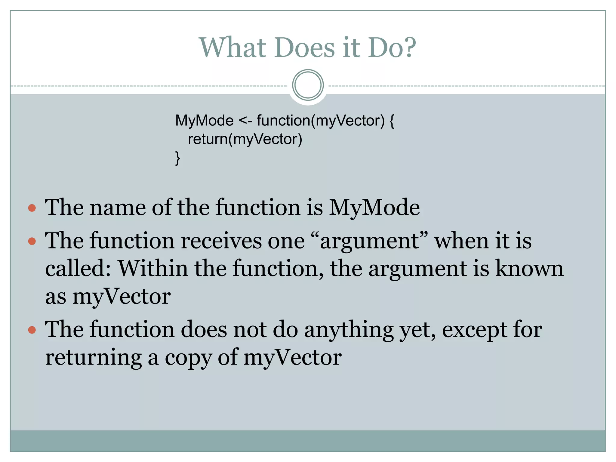 What Does it Do? MyMode <- function(myVector) { return(myVector) }  The name of the function is MyMode  The function receives one “argument” when it is called: Within the function, the argument is known as myVector  The function does not do anything yet, except for returning a copy of myVector 