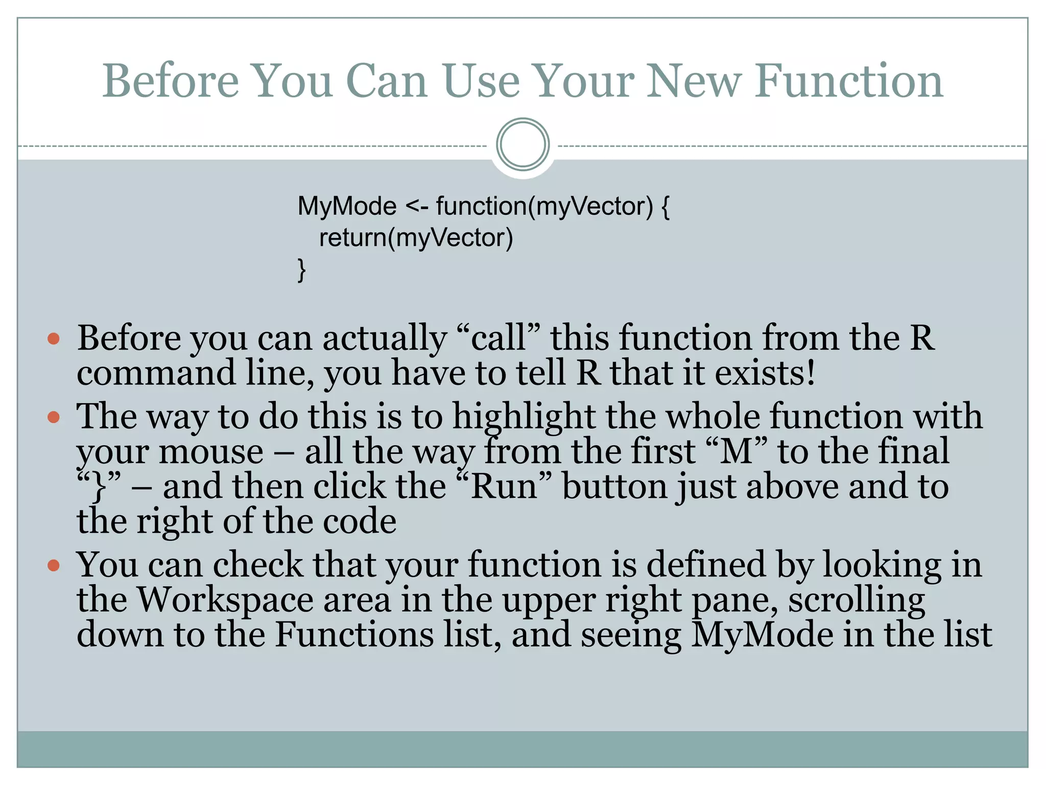 Before You Can Use Your New Function MyMode <- function(myVector) { return(myVector) }  Before you can actually “call” this function from the R command line, you have to tell R that it exists!  The way to do this is to highlight the whole function with your mouse – all the way from the first “M” to the final “}” – and then click the “Run” button just above and to the right of the code  You can check that your function is defined by looking in the Workspace area in the upper right pane, scrolling down to the Functions list, and seeing MyMode in the list 