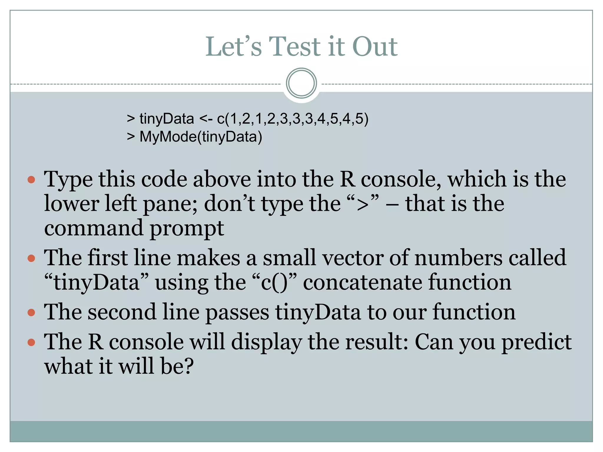 Let’s Test it Out > tinyData <- c(1,2,1,2,3,3,3,4,5,4,5) > MyMode(tinyData)  Type this code above into the R console, which is the lower left pane; don’t type the “>” – that is the command prompt  The first line makes a small vector of numbers called “tinyData” using the “c()” concatenate function  The second line passes tinyData to our function  The R console will display the result: Can you predict what it will be? 