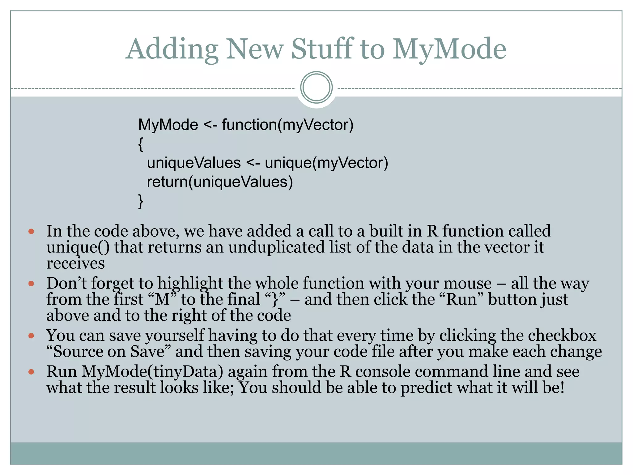 Adding New Stuff to MyMode MyMode <- function(myVector) { uniqueValues <- unique(myVector) return(uniqueValues) }  In the code above, we have added a call to a built in R function called unique() that returns an unduplicated list of the data in the vector it receives  Don’t forget to highlight the whole function with your mouse – all the way from the first “M” to the final “}” – and then click the “Run” button just above and to the right of the code  You can save yourself having to do that every time by clicking the checkbox “Source on Save” and then saving your code file after you make each change  Run MyMode(tinyData) again from the R console command line and see what the result looks like; You should be able to predict what it will be! 