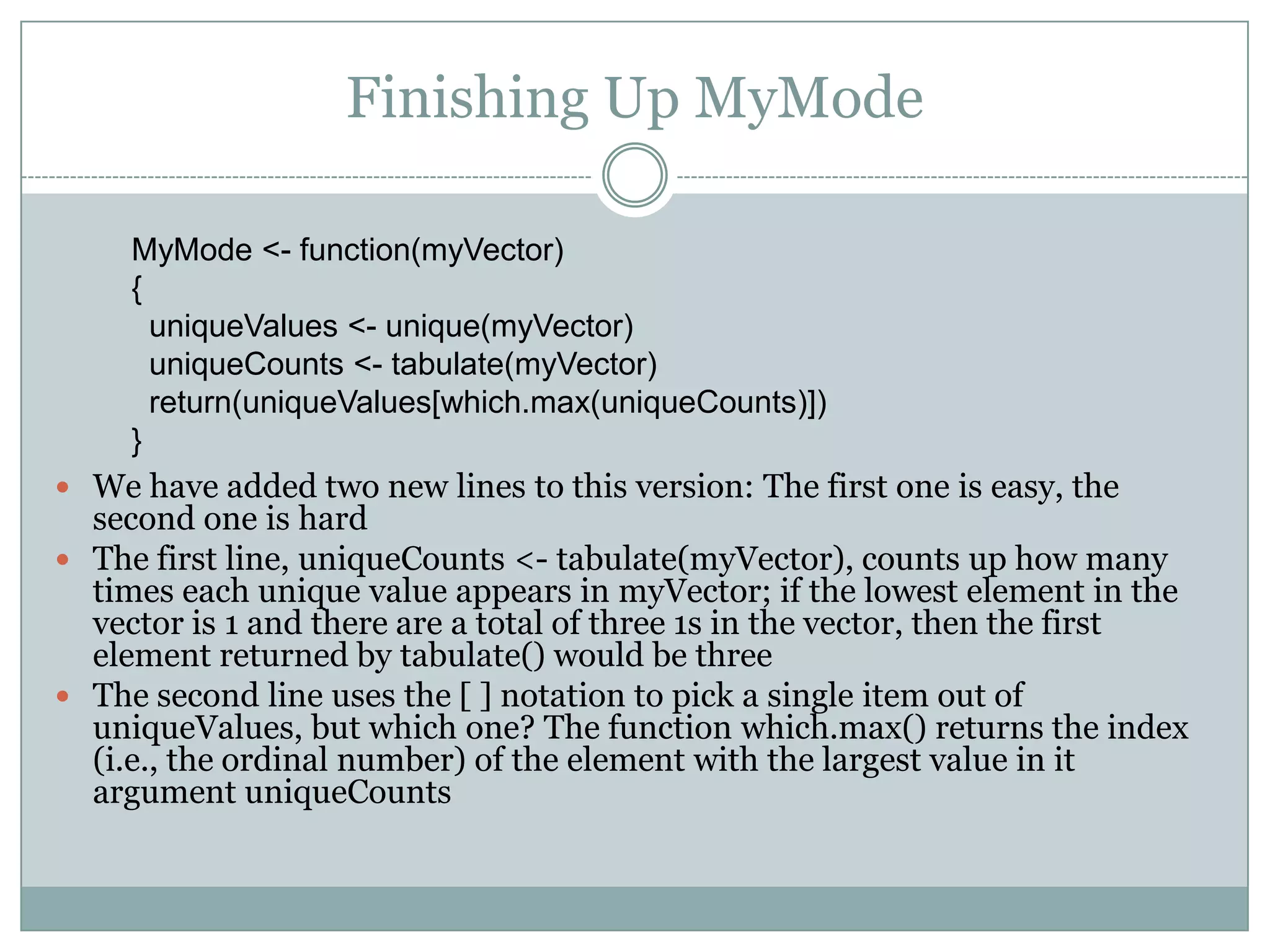 Finishing Up MyMode MyMode <- function(myVector) { uniqueValues <- unique(myVector) uniqueCounts <- tabulate(myVector) return(uniqueValues[which.max(uniqueCounts)]) }  We have added two new lines to this version: The first one is easy, the second one is hard  The first line, uniqueCounts <- tabulate(myVector), counts up how many times each unique value appears in myVector; if the lowest element in the vector is 1 and there are a total of three 1s in the vector, then the first element returned by tabulate() would be three  The second line uses the [ ] notation to pick a single item out of uniqueValues, but which one? The function which.max() returns the index (i.e., the ordinal number) of the element with the largest value in it argument uniqueCounts 