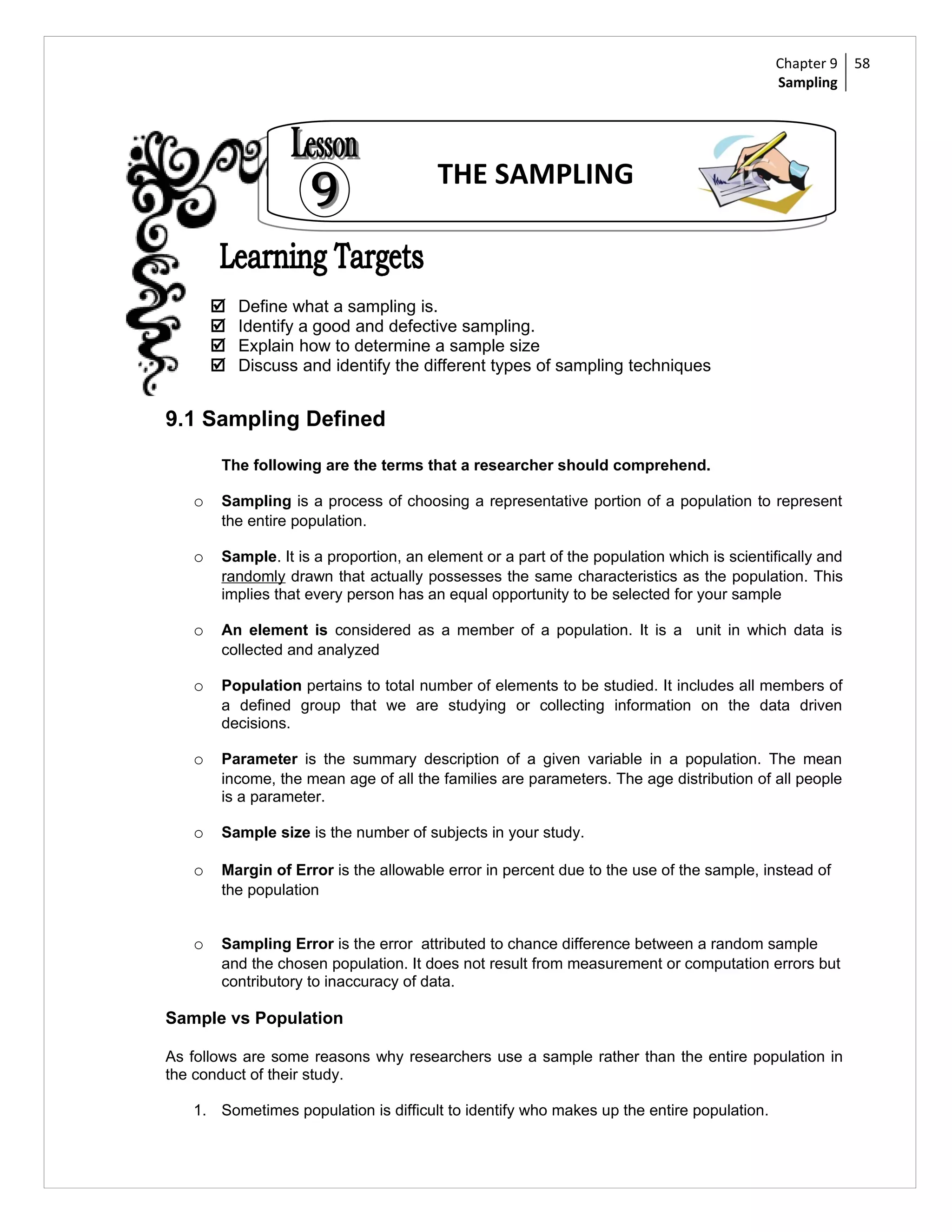 Chapter 9     58
                                                                                          Sampling




                                       THE SAMPLING



          Define what a sampling is.
          Identify a good and defective sampling.
          Explain how to determine a sample size
          Discuss and identify the different types of sampling techniques


9.1 Sampling Defined

       The following are the terms that a researcher should comprehend.

   o   Sampling is a process of choosing a representative portion of a population to represent
       the entire population.

   o   Sample. It is a proportion, an element or a part of the population which is scientifically and
       randomly drawn that actually possesses the same characteristics as the population. This
       implies that every person has an equal opportunity to be selected for your sample

   o   An element is considered as a member of a population. It is a unit in which data is
       collected and analyzed

   o   Population pertains to total number of elements to be studied. It includes all members of
       a defined group that we are studying or collecting information on the data driven
       decisions.

   o   Parameter is the summary description of a given variable in a population. The mean
       income, the mean age of all the families are parameters. The age distribution of all people
       is a parameter.

   o   Sample size is the number of subjects in your study.

   o   Margin of Error is the allowable error in percent due to the use of the sample, instead of
       the population


   o   Sampling Error is the error attributed to chance difference between a random sample
       and the chosen population. It does not result from measurement or computation errors but
       contributory to inaccuracy of data.

Sample vs Population

As follows are some reasons why researchers use a sample rather than the entire population in
the conduct of their study.

   1. Sometimes population is difficult to identify who makes up the entire population.
 