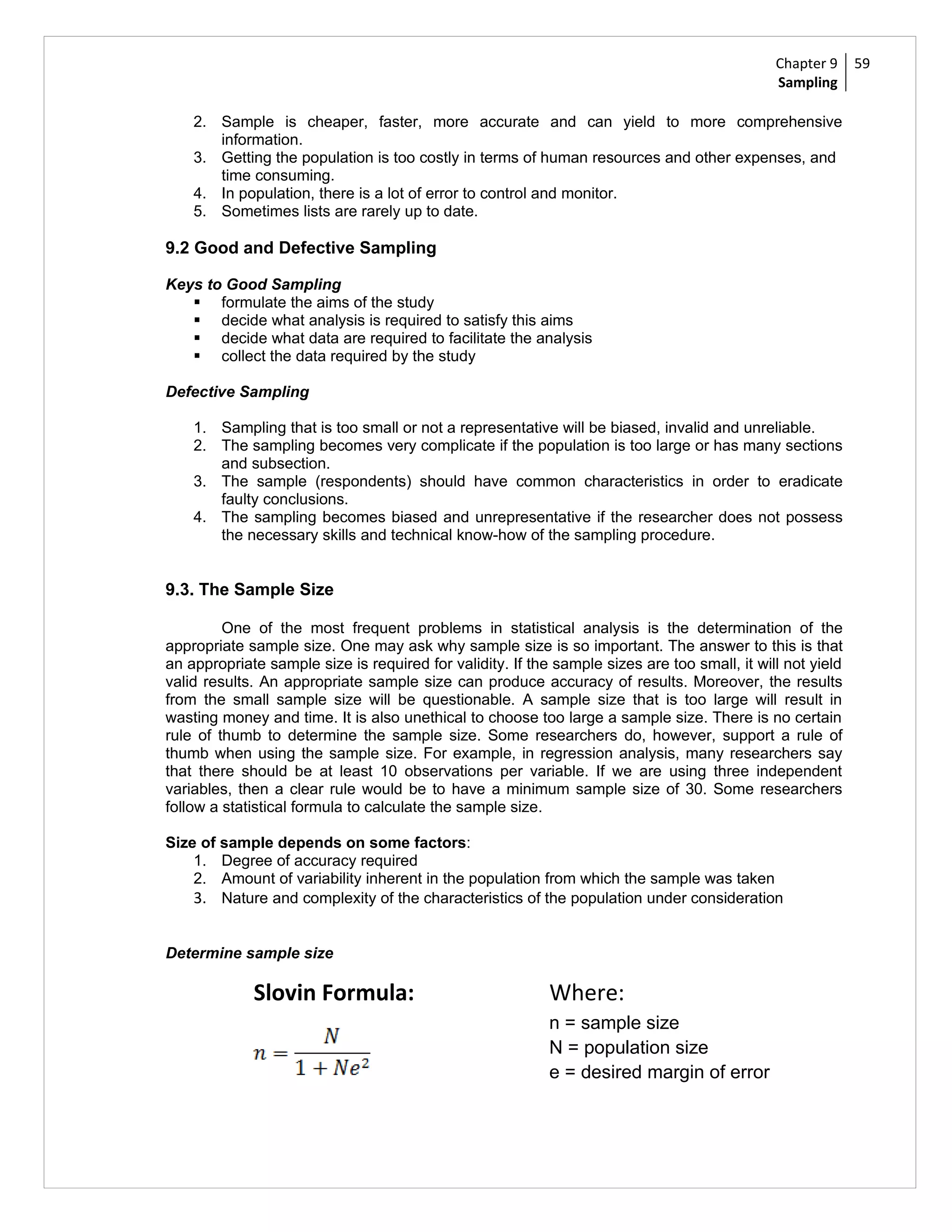 Chapter 9     59
                                                                                              Sampling

    2. Sample is cheaper, faster, more accurate and can yield to more comprehensive
       information.
    3. Getting the population is too costly in terms of human resources and other expenses, and
       time consuming.
    4. In population, there is a lot of error to control and monitor.
    5. Sometimes lists are rarely up to date.

9.2 Good and Defective Sampling

Keys to Good Sampling
    formulate the aims of the study
    decide what analysis is required to satisfy this aims
    decide what data are required to facilitate the analysis
    collect the data required by the study

Defective Sampling

    1. Sampling that is too small or not a representative will be biased, invalid and unreliable.
    2. The sampling becomes very complicate if the population is too large or has many sections
       and subsection.
    3. The sample (respondents) should have common characteristics in order to eradicate
       faulty conclusions.
    4. The sampling becomes biased and unrepresentative if the researcher does not possess
       the necessary skills and technical know-how of the sampling procedure.


9.3. The Sample Size

         One of the most frequent problems in statistical analysis is the determination of the
appropriate sample size. One may ask why sample size is so important. The answer to this is that
an appropriate sample size is required for validity. If the sample sizes are too small, it will not yield
valid results. An appropriate sample size can produce accuracy of results. Moreover, the results
from the small sample size will be questionable. A sample size that is too large will result in
wasting money and time. It is also unethical to choose too large a sample size. There is no certain
rule of thumb to determine the sample size. Some researchers do, however, support a rule of
thumb when using the sample size. For example, in regression analysis, many researchers say
that there should be at least 10 observations per variable. If we are using three independent
variables, then a clear rule would be to have a minimum sample size of 30. Some researchers
follow a statistical formula to calculate the sample size.

Size of sample depends on some factors:
    1. Degree of accuracy required
    2. Amount of variability inherent in the population from which the sample was taken
    3. Nature and complexity of the characteristics of the population under consideration


Determine sample size

             Slovin Formula:                               Where:
                                                           n = sample size
                                                           N = population size
                                                           e = desired margin of error
 