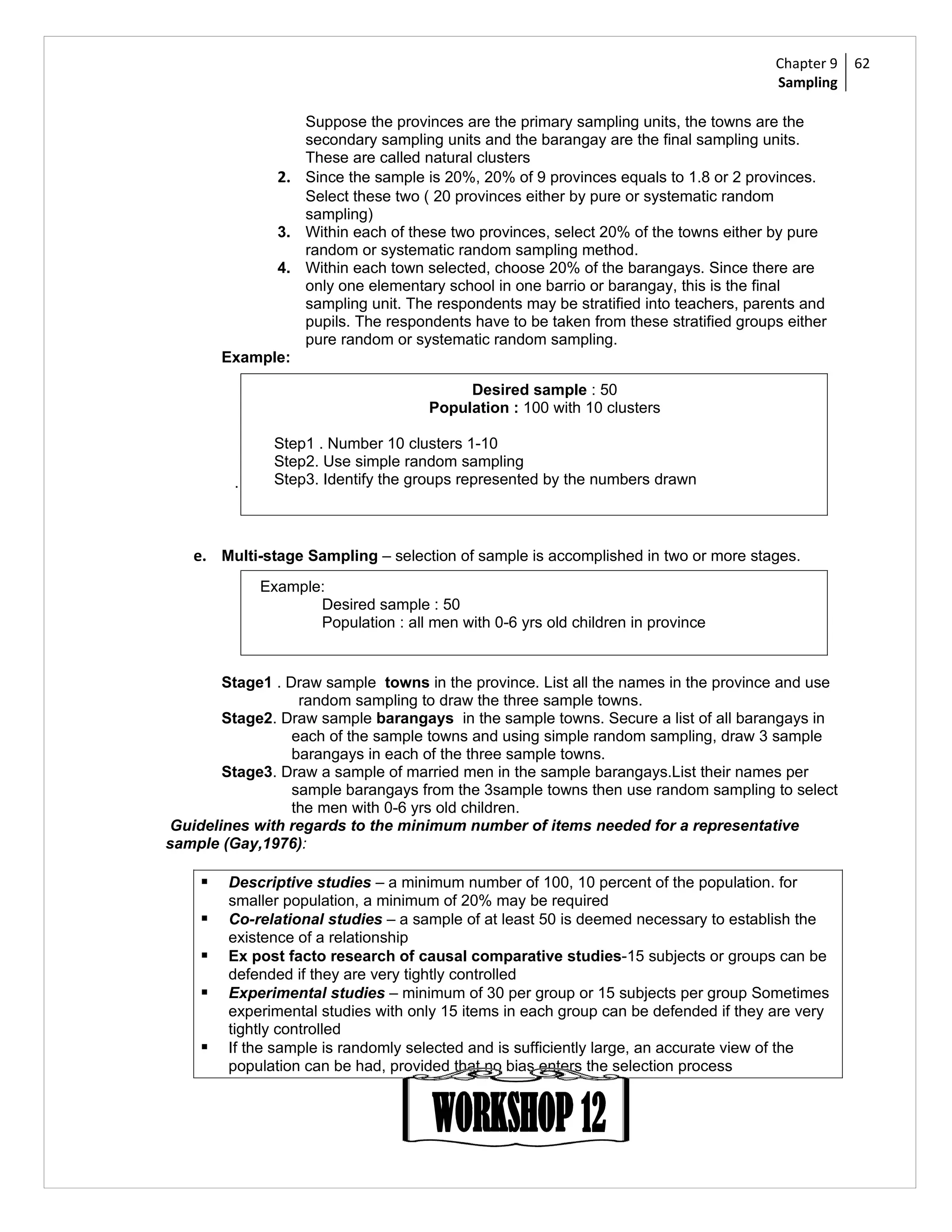 Chapter 9   62
                                                                                      Sampling

                 Suppose the provinces are the primary sampling units, the towns are the
                 secondary sampling units and the barangay are the final sampling units.
                 These are called natural clusters
              2. Since the sample is 20%, 20% of 9 provinces equals to 1.8 or 2 provinces.
                 Select these two ( 20 provinces either by pure or systematic random
                 sampling)
              3. Within each of these two provinces, select 20% of the towns either by pure
                 random or systematic random sampling method.
              4. Within each town selected, choose 20% of the barangays. Since there are
                 only one elementary school in one barrio or barangay, this is the final
                 sampling unit. The respondents may be stratified into teachers, parents and
                 pupils. The respondents have to be taken from these stratified groups either
                 pure random or systematic random sampling.
        Example:

                                          Desired sample : 50
                                     Population : 100 with 10 clusters

               Step1 . Number 10 clusters 1-10
               Step2. Use simple random sampling
         .     Step3. Identify the groups represented by the numbers drawn



   e. Multi-stage Sampling – selection of sample is accomplished in two or more stages.
             Example:
                    Desired sample : 50
                    Population : all men with 0-6 yrs old children in province


       Stage1 . Draw sample towns in the province. List all the names in the province and use
                  random sampling to draw the three sample towns.
       Stage2. Draw sample barangays in the sample towns. Secure a list of all barangays in
                 each of the sample towns and using simple random sampling, draw 3 sample
                 barangays in each of the three sample towns.
       Stage3. Draw a sample of married men in the sample barangays.List their names per
                 sample barangays from the 3sample towns then use random sampling to select
                 the men with 0-6 yrs old children.
Guidelines with regards to the minimum number of items needed for a representative
sample (Gay,1976):

       Descriptive studies – a minimum number of 100, 10 percent of the population. for
        smaller population, a minimum of 20% may be required
       Co-relational studies – a sample of at least 50 is deemed necessary to establish the
        existence of a relationship
       Ex post facto research of causal comparative studies-15 subjects or groups can be
        defended if they are very tightly controlled
       Experimental studies – minimum of 30 per group or 15 subjects per group Sometimes
        experimental studies with only 15 items in each group can be defended if they are very
        tightly controlled
       If the sample is randomly selected and is sufficiently large, an accurate view of the
        population can be had, provided that no bias enters the selection process
 